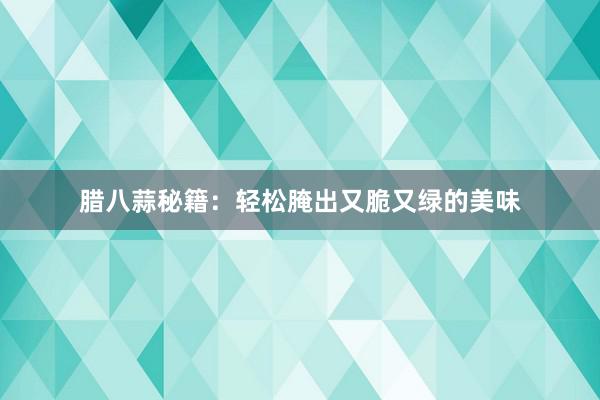 腊八蒜秘籍：轻松腌出又脆又绿的美味