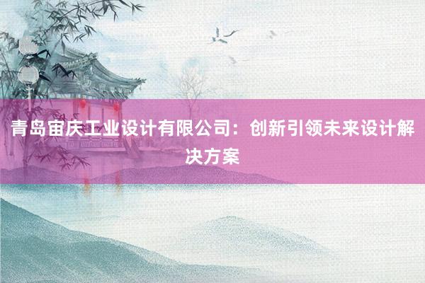 青岛宙庆工业设计有限公司：创新引领未来设计解决方案